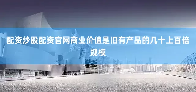配资炒股配资官网商业价值是旧有产品的几十上百倍规模