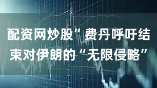 配资网炒股”费丹呼吁结束对伊朗的“无限侵略”