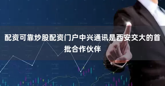 配资可靠炒股配资门户中兴通讯是西安交大的首批合作伙伴