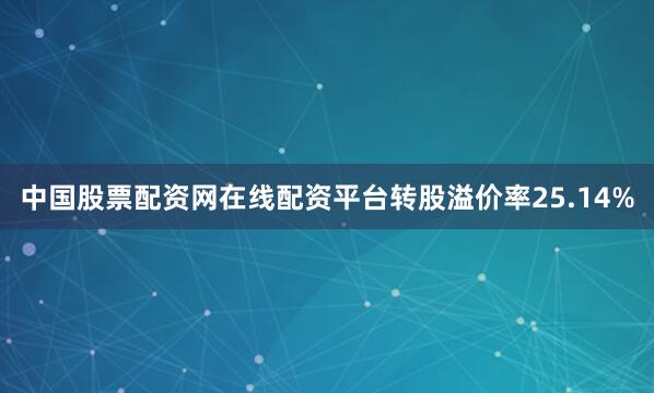 中国股票配资网在线配资平台转股溢价率25.14%
