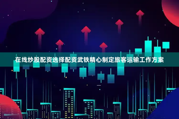 在线炒股配资选择配资武铁精心制定旅客运输工作方案