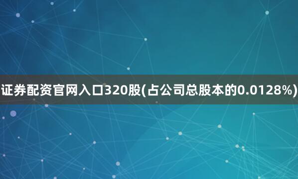 证券配资官网入口320股(占公司总股本的0.0128%)