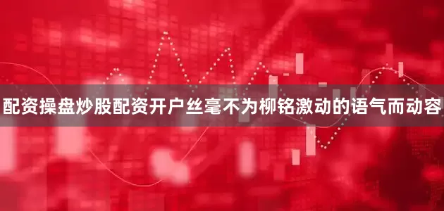 配资操盘炒股配资开户丝毫不为柳铭激动的语气而动容