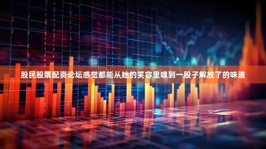 股民股票配资论坛感觉都能从她的笑容里嗅到一股子解放了的味道