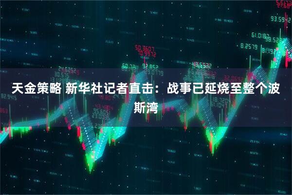 天金策略 新华社记者直击：战事已延烧至整个波斯湾