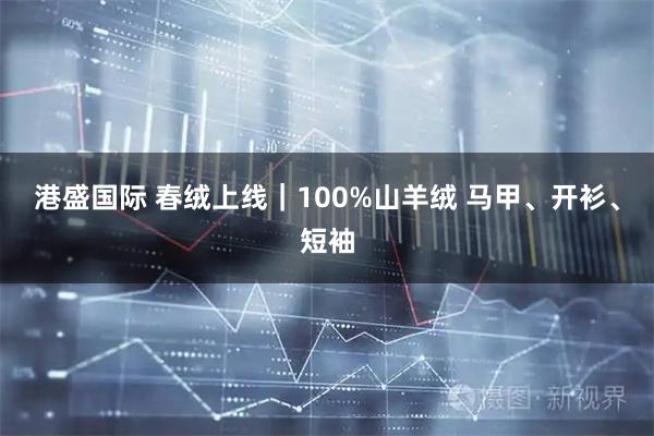 港盛国际 春绒上线｜100%山羊绒 马甲、开衫、短袖