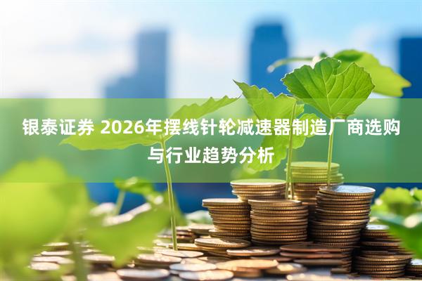 银泰证券 2026年摆线针轮减速器制造厂商选购与行业趋势分析