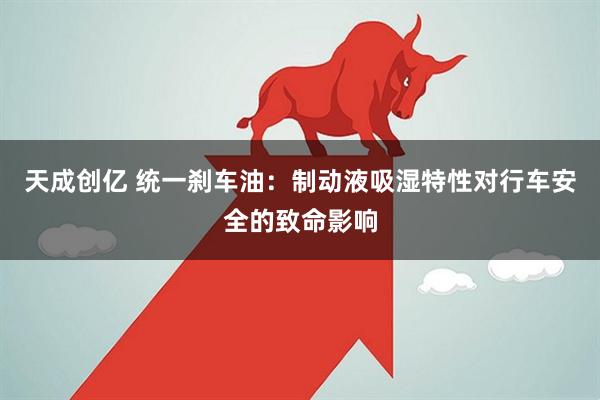 天成创亿 统一刹车油：制动液吸湿特性对行车安全的致命影响