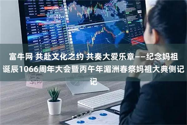 富牛网 共赴文化之约 共奏大爱乐章——纪念妈祖诞辰1066周年大会暨丙午年湄洲春祭妈祖大典侧记