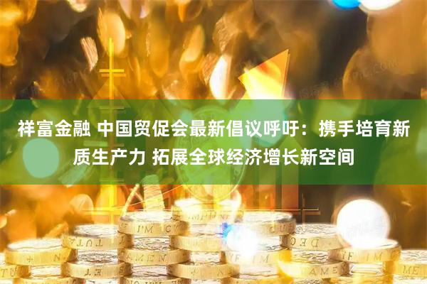 祥富金融 中国贸促会最新倡议呼吁：携手培育新质生产力 拓展全球经济增长新空间