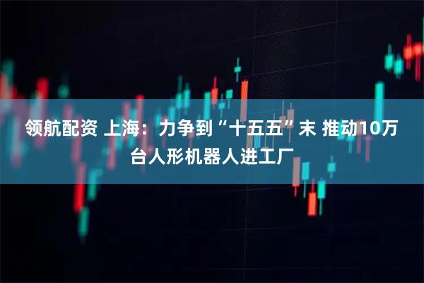领航配资 上海：力争到“十五五”末 推动10万台人形机器人进工厂