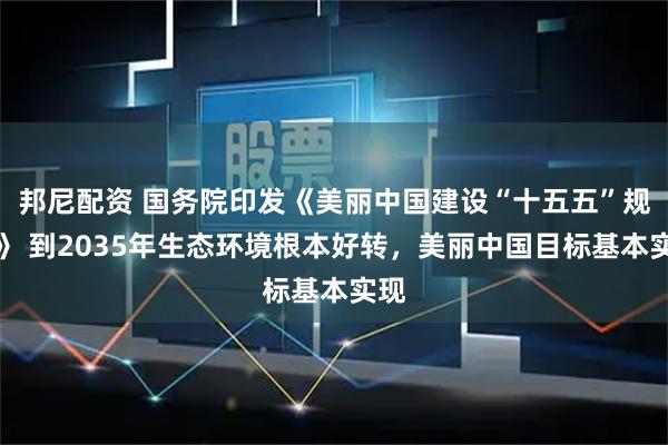 邦尼配资 国务院印发《美丽中国建设“十五五”规划》 到2035年生态环境根本好转，美丽中国目标基本实现