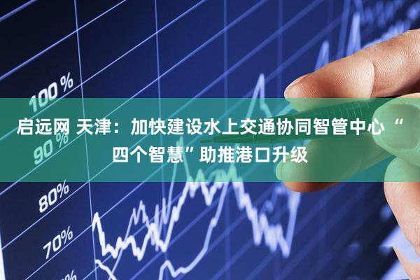启远网 天津：加快建设水上交通协同智管中心 “四个智慧”助推港口升级