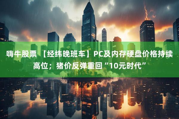 嗨牛股票 【经纬晚班车】PC及内存硬盘价格持续高位；猪价反弹重回“10元时代”
