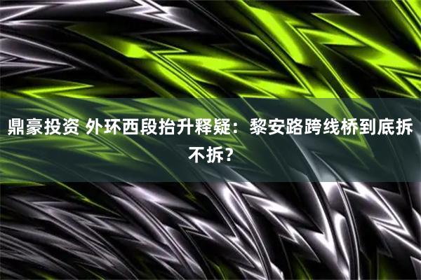 鼎豪投资 外环西段抬升释疑：黎安路跨线桥到底拆不拆？