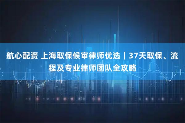 航心配资 上海取保候审律师优选｜37天取保、流程及专业律师团队全攻略