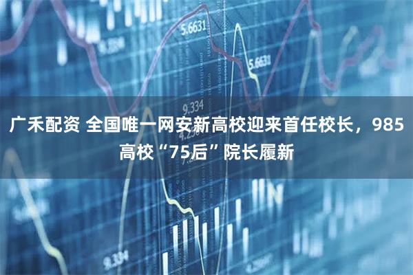 广禾配资 全国唯一网安新高校迎来首任校长，985高校“75后”院长履新