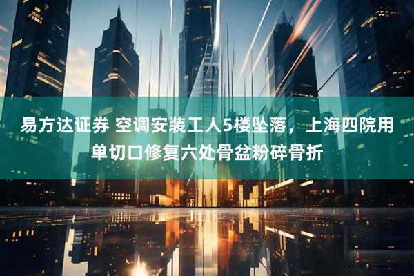 易方达证券 空调安装工人5楼坠落，上海四院用单切口修复六处骨盆粉碎骨折