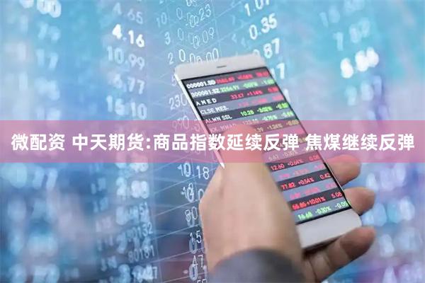 微配资 中天期货:商品指数延续反弹 焦煤继续反弹